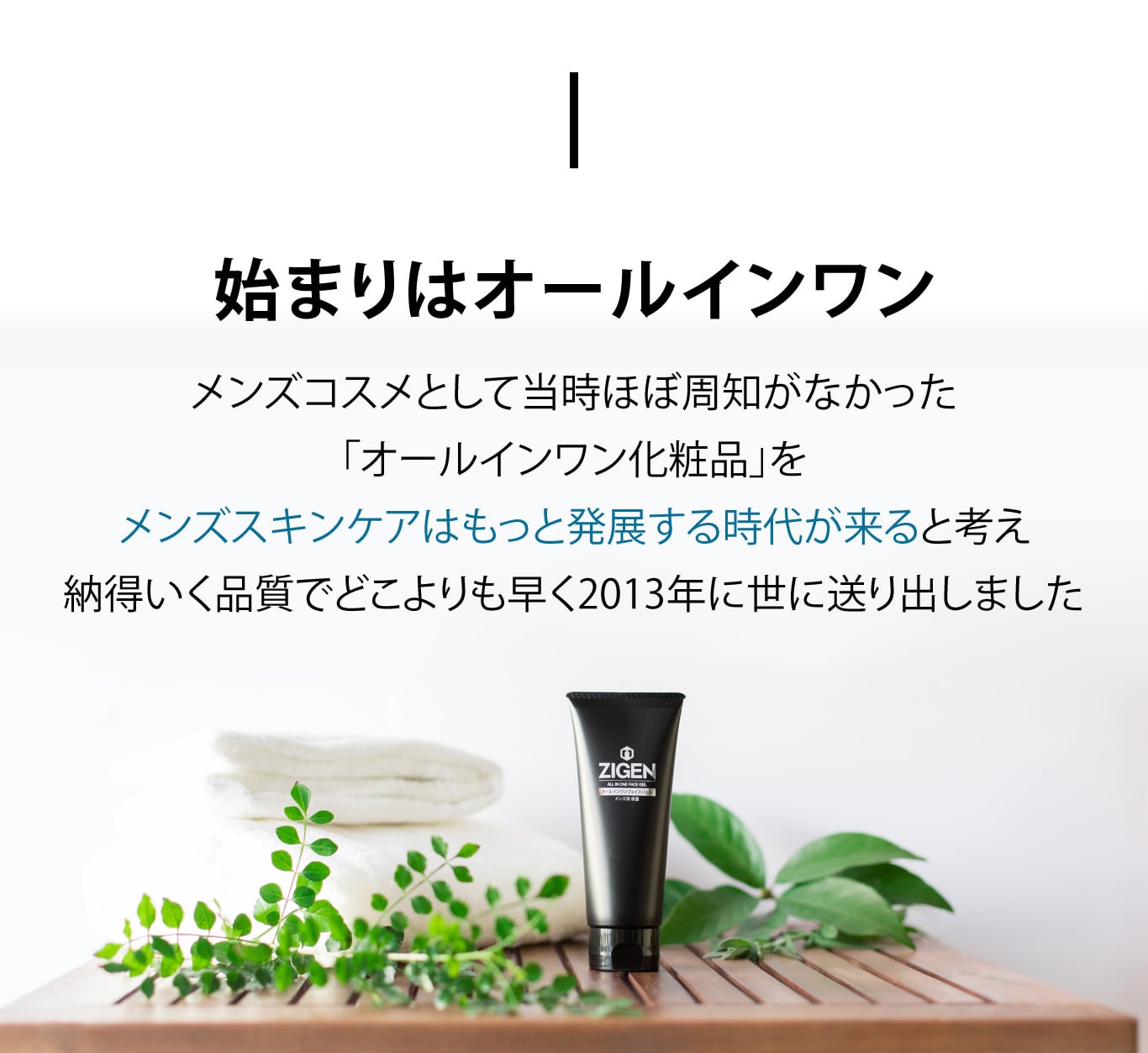 始まりはオールインワン　メンズコスメとして当時ほぼ周知がなかった「オールインワン化粧品」をメンズスキンケアはもっと発展する時代が来ると考え納得いく品質でどこよりも早く2013年に世に送り出しました