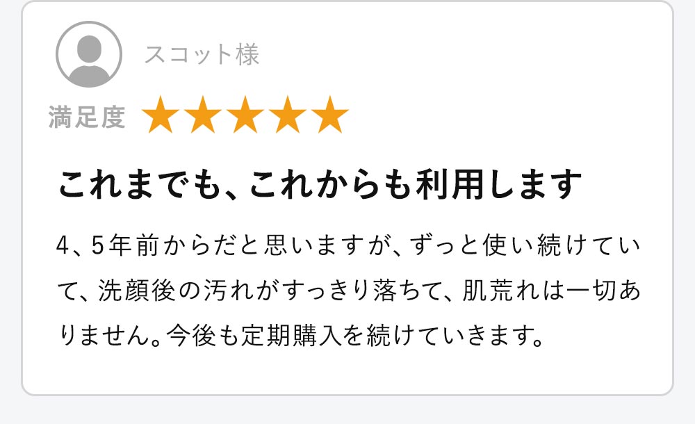 4、5年前からだと思いますが、ずっと使い続けていて、洗顔後の汚れがすっきり落ちて、肌荒れは一切ありません。今後も定期購入を続けていきます。