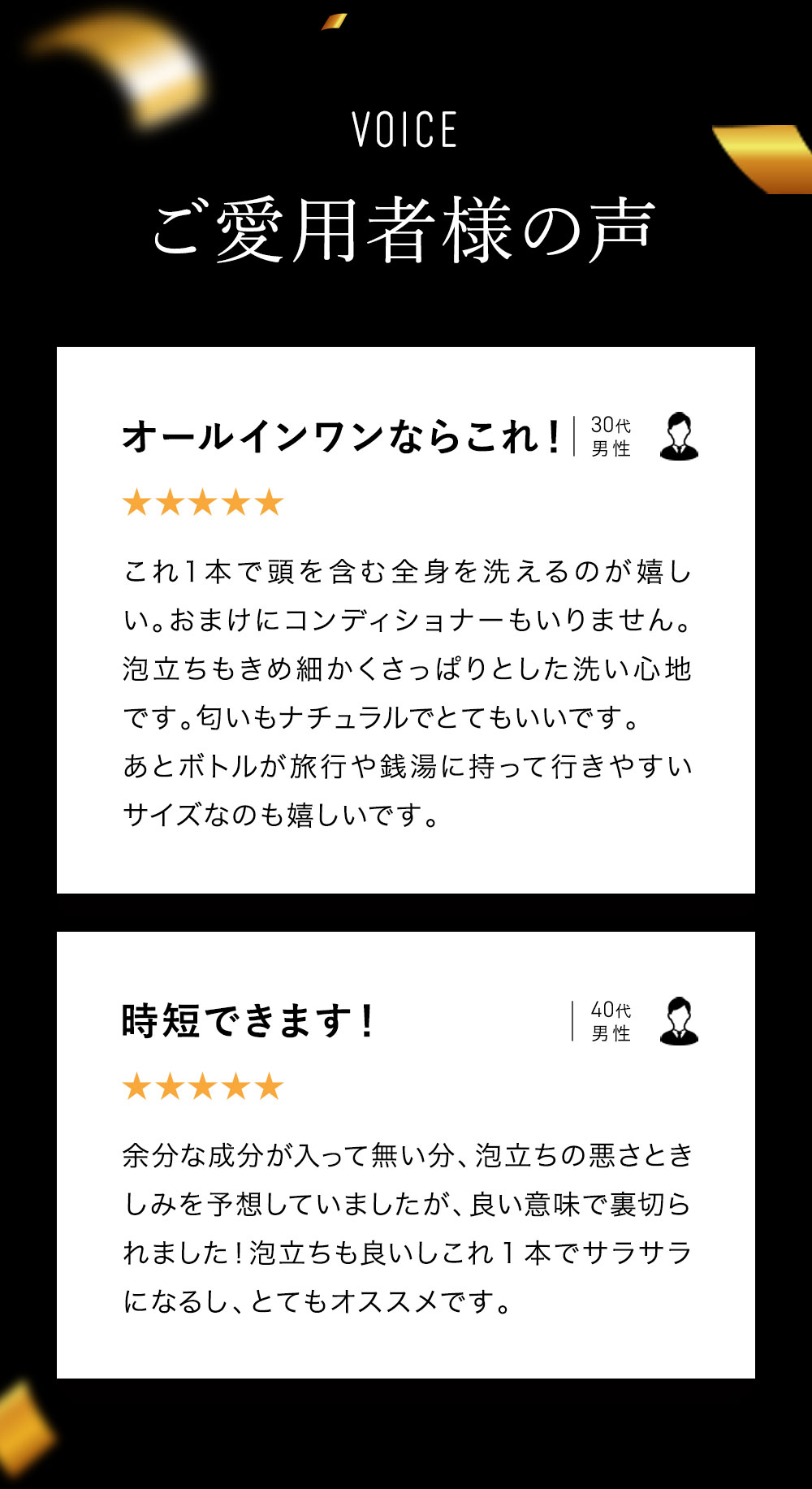 ご愛用者様の声「オールインワンシャンプーならこれ！これ1本で頭～全身を洗えるのが嬉しい。おまけにコンディショナーいらず。泡立ちもきめ細かくさっぱりした洗い心地で、香りもナチュラル。ボトルが旅行や銭湯に持っていきやすいサイズなのもうれしい」「時短できる！余分な成分が入ってない分、泡立ちの悪さときしみを予想していましたがいい意味で裏切られた！泡立ちもいいしこれ1本でサラサラになるし、とてもおすすめ！」