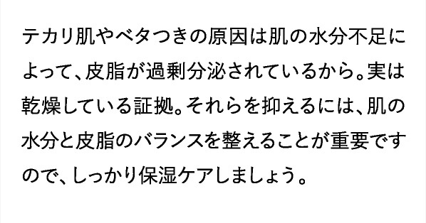 それらを抑えるには、肌の水分と皮脂のバランスを整えることが重要ですので、しっかり保湿ケアしましょう