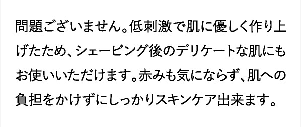 低刺激で肌に優しく作り上げたため、シェービング後のデリケートな肌にもお使いいただけます