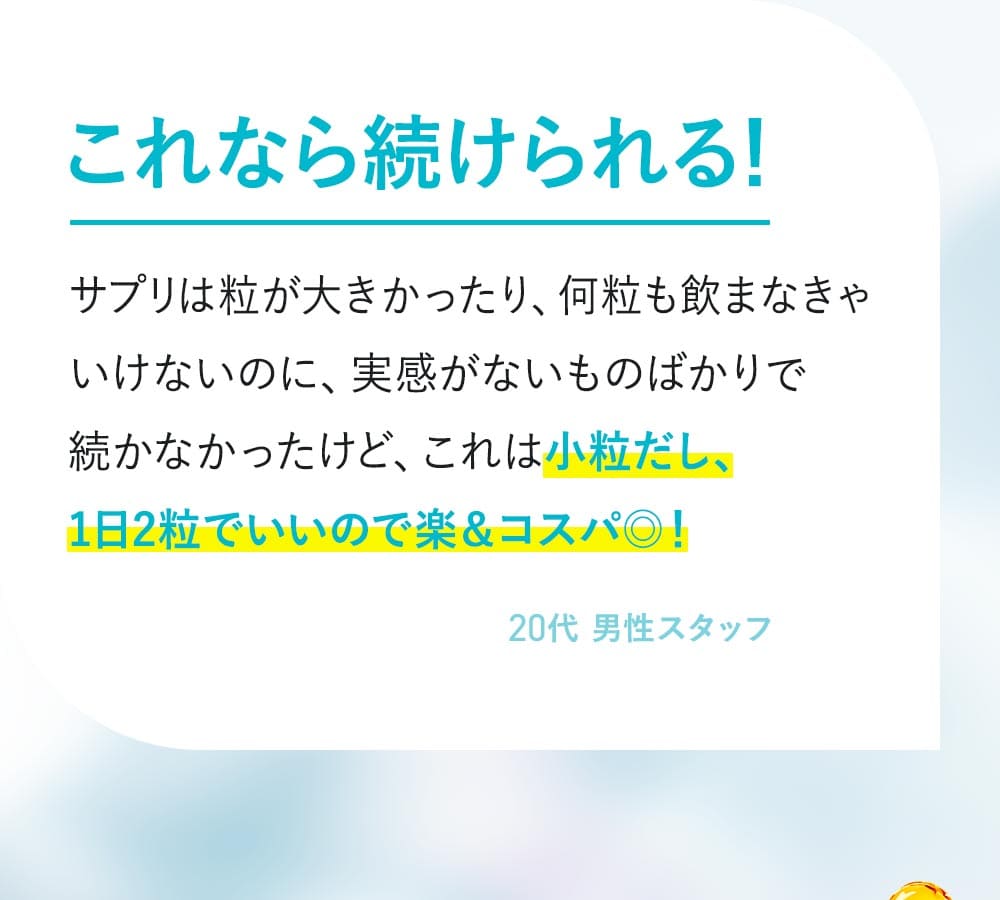 これなら続けられる！サプリが粒が大きかったり、何粒も飲まなきゃいけないのに実感がないものばかりで続かなかったけど、これは小粒だし1日2粒でいいので楽＆コスパ良い！