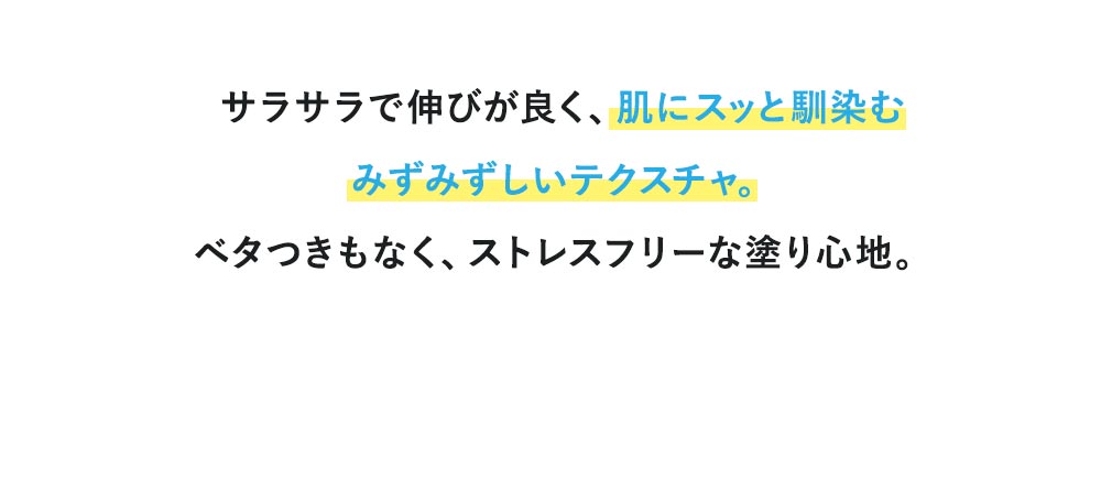 サラサラで伸びが良く、肌にスッと馴染むみずみずしいテクスチャ。ベタつきもなく、ストレスフリーな塗り心地。