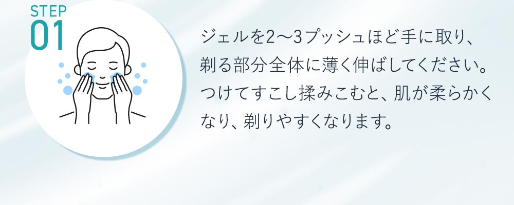 STEP1ジェルを2～3プッシュほど手に取り、剃る部分全体に薄く伸ばしててください。つけて少し揉みこむと、肌が柔らかくなり剃りやすくなります。